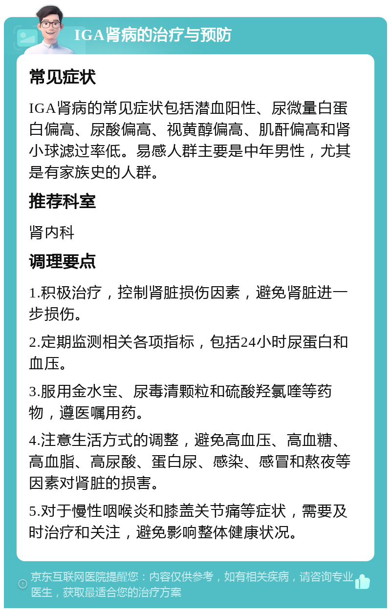 IGA肾病的治疗与预防 常见症状 IGA肾病的常见症状包括潜血阳性、尿微量白蛋白偏高、尿酸偏高、视黄醇偏高、肌酐偏高和肾小球滤过率低。易感人群主要是中年男性，尤其是有家族史的人群。 推荐科室 肾内科 调理要点 1.积极治疗，控制肾脏损伤因素，避免肾脏进一步损伤。 2.定期监测相关各项指标，包括24小时尿蛋白和血压。 3.服用金水宝、尿毒清颗粒和硫酸羟氯喹等药物，遵医嘱用药。 4.注意生活方式的调整，避免高血压、高血糖、高血脂、高尿酸、蛋白尿、感染、感冒和熬夜等因素对肾脏的损害。 5.对于慢性咽喉炎和膝盖关节痛等症状，需要及时治疗和关注，避免影响整体健康状况。