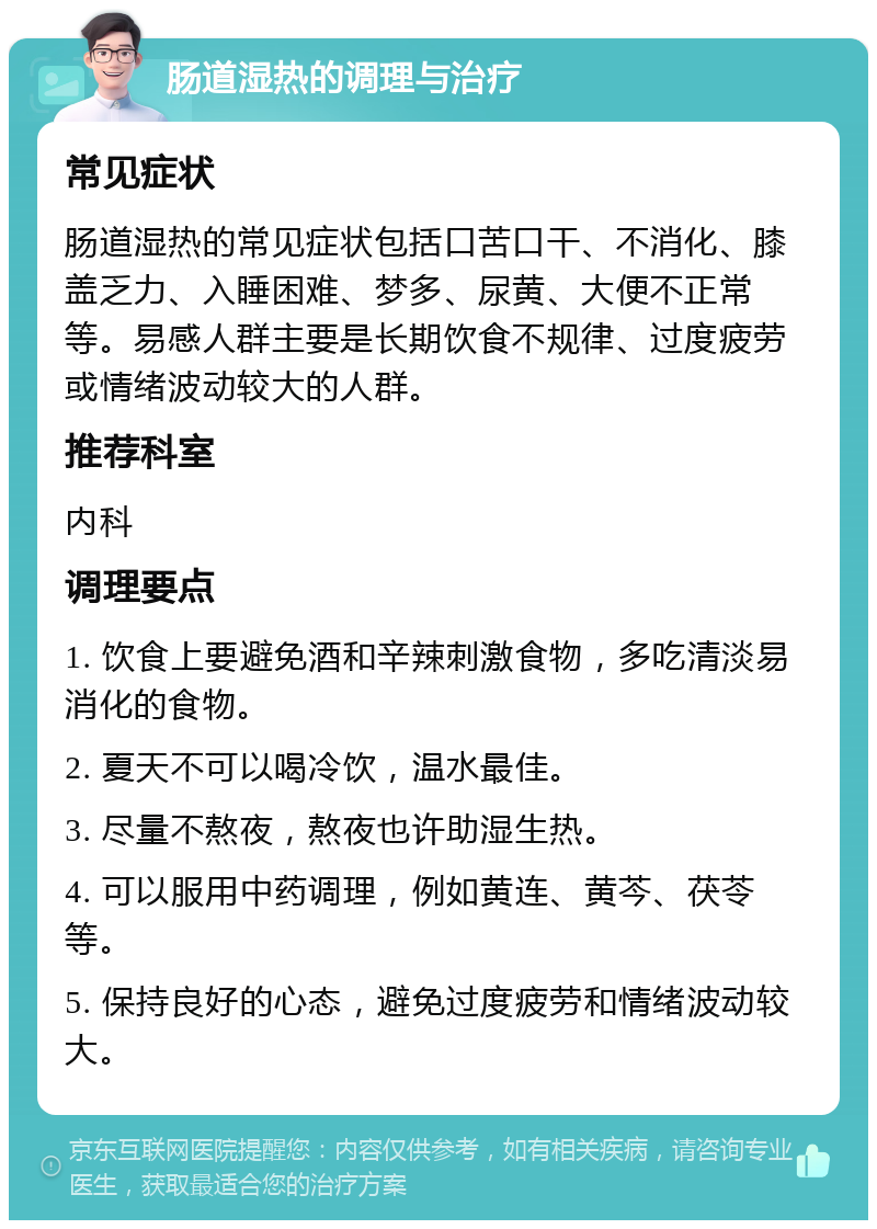 肠道湿热的调理与治疗 常见症状 肠道湿热的常见症状包括口苦口干、不消化、膝盖乏力、入睡困难、梦多、尿黄、大便不正常等。易感人群主要是长期饮食不规律、过度疲劳或情绪波动较大的人群。 推荐科室 内科 调理要点 1. 饮食上要避免酒和辛辣刺激食物，多吃清淡易消化的食物。 2. 夏天不可以喝冷饮，温水最佳。 3. 尽量不熬夜，熬夜也许助湿生热。 4. 可以服用中药调理，例如黄连、黄芩、茯苓等。 5. 保持良好的心态，避免过度疲劳和情绪波动较大。