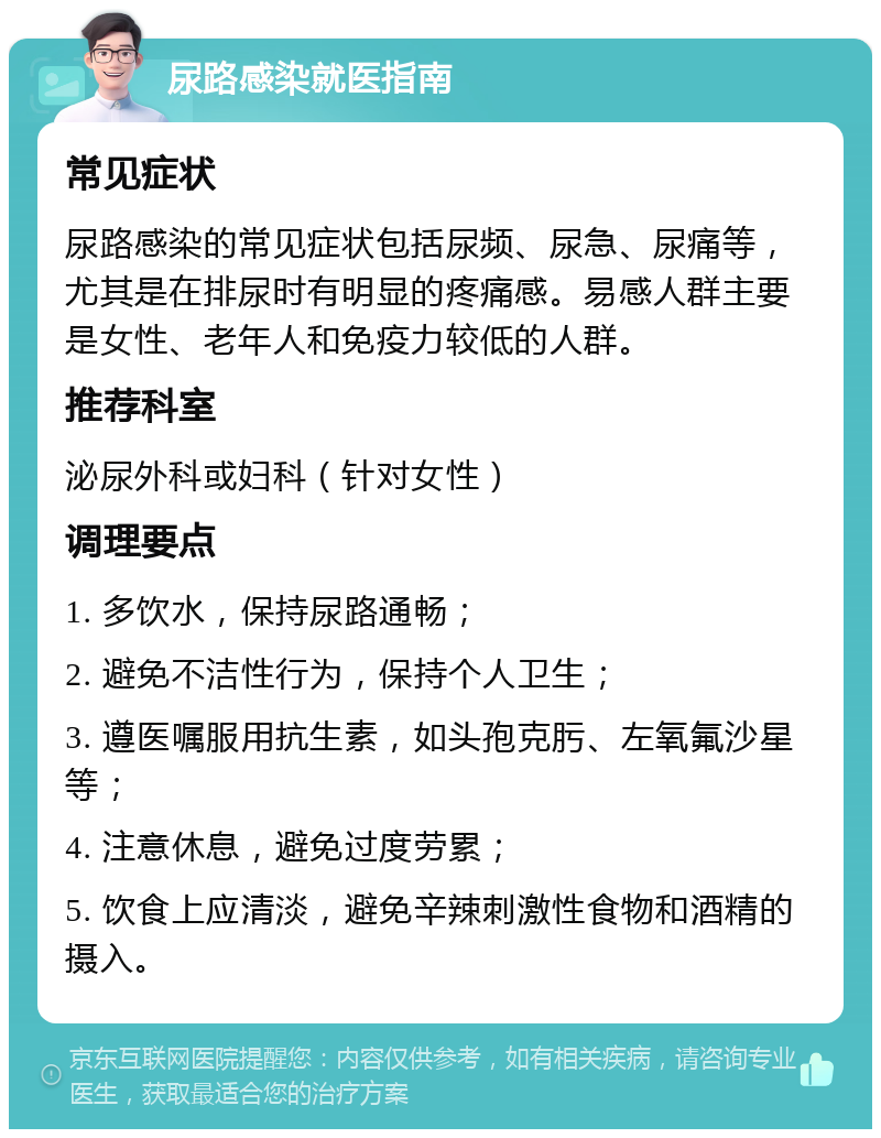 尿路感染就医指南 常见症状 尿路感染的常见症状包括尿频、尿急、尿痛等，尤其是在排尿时有明显的疼痛感。易感人群主要是女性、老年人和免疫力较低的人群。 推荐科室 泌尿外科或妇科（针对女性） 调理要点 1. 多饮水，保持尿路通畅； 2. 避免不洁性行为，保持个人卫生； 3. 遵医嘱服用抗生素，如头孢克肟、左氧氟沙星等； 4. 注意休息，避免过度劳累； 5. 饮食上应清淡，避免辛辣刺激性食物和酒精的摄入。