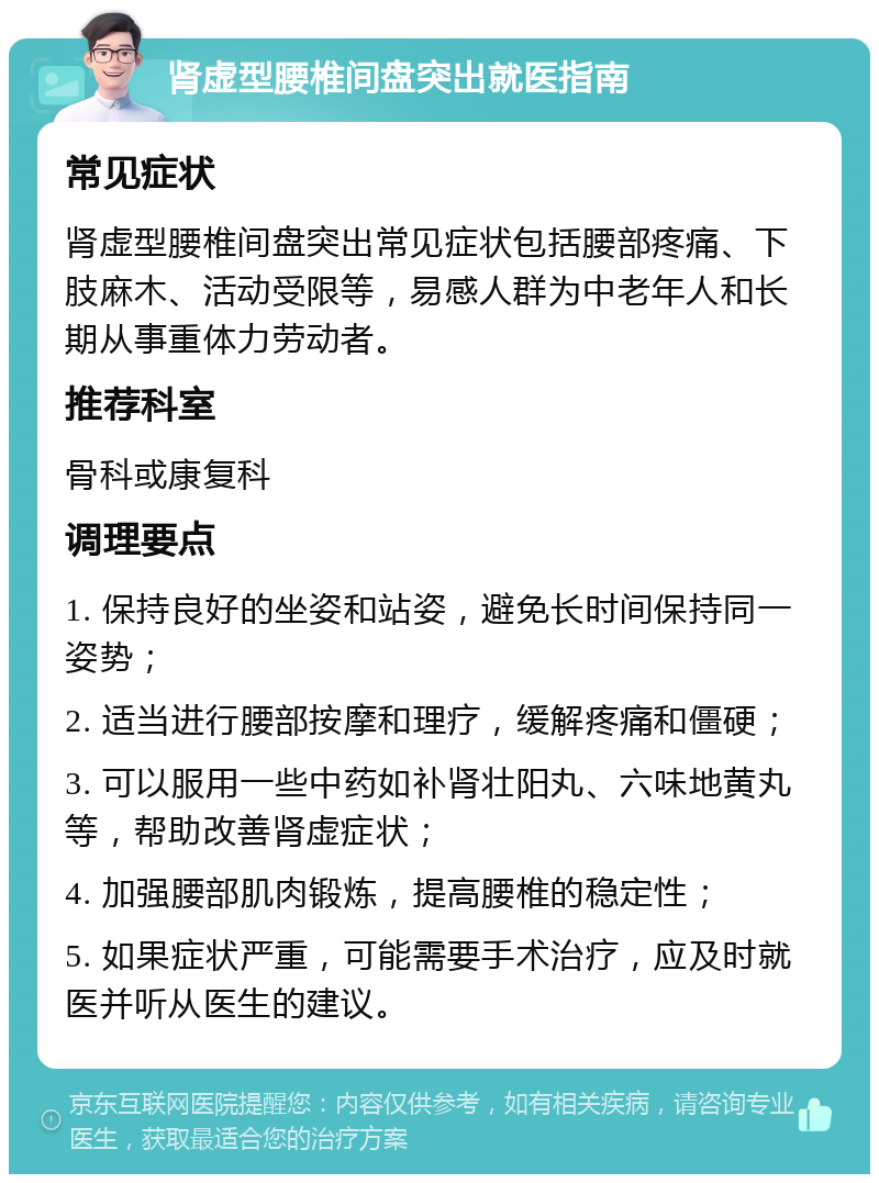 肾虚型腰椎间盘突出就医指南 常见症状 肾虚型腰椎间盘突出常见症状包括腰部疼痛、下肢麻木、活动受限等，易感人群为中老年人和长期从事重体力劳动者。 推荐科室 骨科或康复科 调理要点 1. 保持良好的坐姿和站姿，避免长时间保持同一姿势； 2. 适当进行腰部按摩和理疗，缓解疼痛和僵硬； 3. 可以服用一些中药如补肾壮阳丸、六味地黄丸等，帮助改善肾虚症状； 4. 加强腰部肌肉锻炼，提高腰椎的稳定性； 5. 如果症状严重，可能需要手术治疗，应及时就医并听从医生的建议。