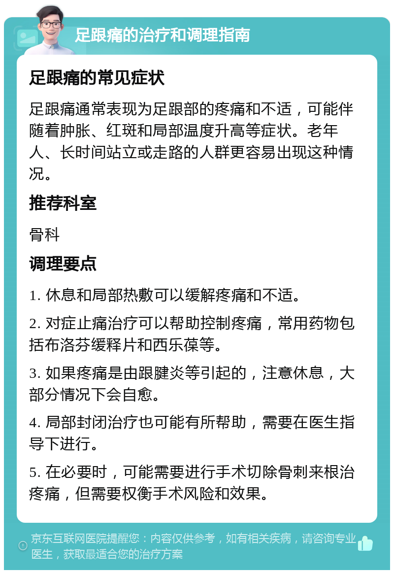 足跟痛的治疗和调理指南 足跟痛的常见症状 足跟痛通常表现为足跟部的疼痛和不适，可能伴随着肿胀、红斑和局部温度升高等症状。老年人、长时间站立或走路的人群更容易出现这种情况。 推荐科室 骨科 调理要点 1. 休息和局部热敷可以缓解疼痛和不适。 2. 对症止痛治疗可以帮助控制疼痛，常用药物包括布洛芬缓释片和西乐葆等。 3. 如果疼痛是由跟腱炎等引起的，注意休息，大部分情况下会自愈。 4. 局部封闭治疗也可能有所帮助，需要在医生指导下进行。 5. 在必要时，可能需要进行手术切除骨刺来根治疼痛，但需要权衡手术风险和效果。