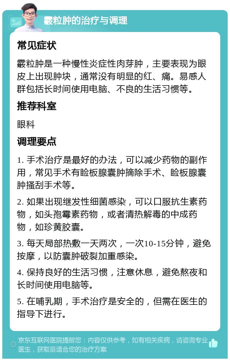 霰粒肿的治疗与调理 常见症状 霰粒肿是一种慢性炎症性肉芽肿，主要表现为眼皮上出现肿块，通常没有明显的红、痛。易感人群包括长时间使用电脑、不良的生活习惯等。 推荐科室 眼科 调理要点 1. 手术治疗是最好的办法，可以减少药物的副作用，常见手术有睑板腺囊肿摘除手术、睑板腺囊肿搔刮手术等。 2. 如果出现继发性细菌感染，可以口服抗生素药物，如头孢霉素药物，或者清热解毒的中成药物，如珍黄胶囊。 3. 每天局部热敷一天两次，一次10-15分钟，避免按摩，以防囊肿破裂加重感染。 4. 保持良好的生活习惯，注意休息，避免熬夜和长时间使用电脑等。 5. 在哺乳期，手术治疗是安全的，但需在医生的指导下进行。