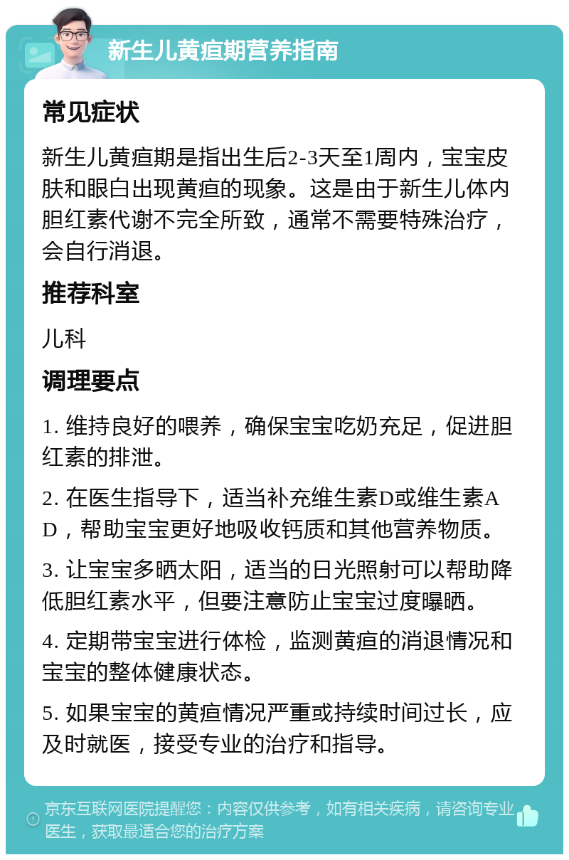 新生儿黄疸期营养指南 常见症状 新生儿黄疸期是指出生后2-3天至1周内，宝宝皮肤和眼白出现黄疸的现象。这是由于新生儿体内胆红素代谢不完全所致，通常不需要特殊治疗，会自行消退。 推荐科室 儿科 调理要点 1. 维持良好的喂养，确保宝宝吃奶充足，促进胆红素的排泄。 2. 在医生指导下，适当补充维生素D或维生素AD，帮助宝宝更好地吸收钙质和其他营养物质。 3. 让宝宝多晒太阳，适当的日光照射可以帮助降低胆红素水平，但要注意防止宝宝过度曝晒。 4. 定期带宝宝进行体检，监测黄疸的消退情况和宝宝的整体健康状态。 5. 如果宝宝的黄疸情况严重或持续时间过长，应及时就医，接受专业的治疗和指导。