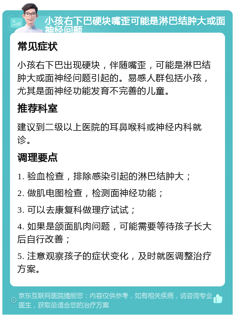 小孩右下巴硬块嘴歪可能是淋巴结肿大或面神经问题 常见症状 小孩右下巴出现硬块，伴随嘴歪，可能是淋巴结肿大或面神经问题引起的。易感人群包括小孩，尤其是面神经功能发育不完善的儿童。 推荐科室 建议到二级以上医院的耳鼻喉科或神经内科就诊。 调理要点 1. 验血检查，排除感染引起的淋巴结肿大； 2. 做肌电图检查，检测面神经功能； 3. 可以去康复科做理疗试试； 4. 如果是颌面肌肉问题，可能需要等待孩子长大后自行改善； 5. 注意观察孩子的症状变化，及时就医调整治疗方案。