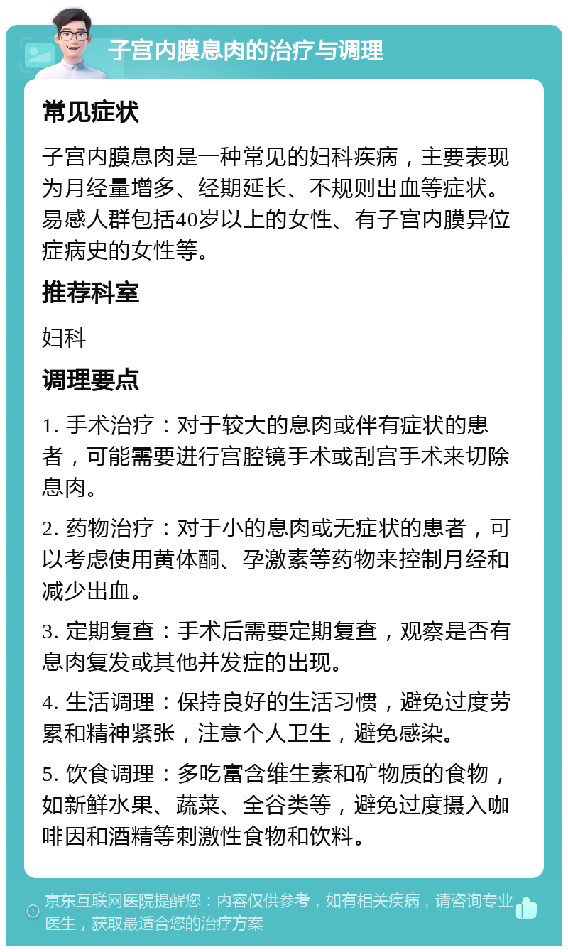 子宫内膜息肉的治疗与调理 常见症状 子宫内膜息肉是一种常见的妇科疾病，主要表现为月经量增多、经期延长、不规则出血等症状。易感人群包括40岁以上的女性、有子宫内膜异位症病史的女性等。 推荐科室 妇科 调理要点 1. 手术治疗：对于较大的息肉或伴有症状的患者，可能需要进行宫腔镜手术或刮宫手术来切除息肉。 2. 药物治疗：对于小的息肉或无症状的患者，可以考虑使用黄体酮、孕激素等药物来控制月经和减少出血。 3. 定期复查：手术后需要定期复查，观察是否有息肉复发或其他并发症的出现。 4. 生活调理：保持良好的生活习惯，避免过度劳累和精神紧张，注意个人卫生，避免感染。 5. 饮食调理：多吃富含维生素和矿物质的食物，如新鲜水果、蔬菜、全谷类等，避免过度摄入咖啡因和酒精等刺激性食物和饮料。