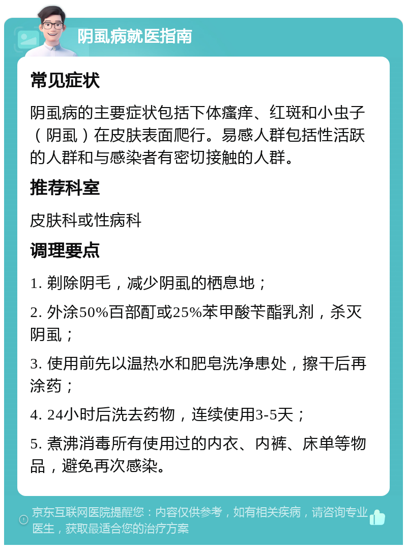 阴虱病就医指南 常见症状 阴虱病的主要症状包括下体瘙痒、红斑和小虫子（阴虱）在皮肤表面爬行。易感人群包括性活跃的人群和与感染者有密切接触的人群。 推荐科室 皮肤科或性病科 调理要点 1. 剃除阴毛，减少阴虱的栖息地； 2. 外涂50%百部酊或25%苯甲酸苄酯乳剂，杀灭阴虱； 3. 使用前先以温热水和肥皂洗净患处，擦干后再涂药； 4. 24小时后洗去药物，连续使用3-5天； 5. 煮沸消毒所有使用过的内衣、内裤、床单等物品，避免再次感染。