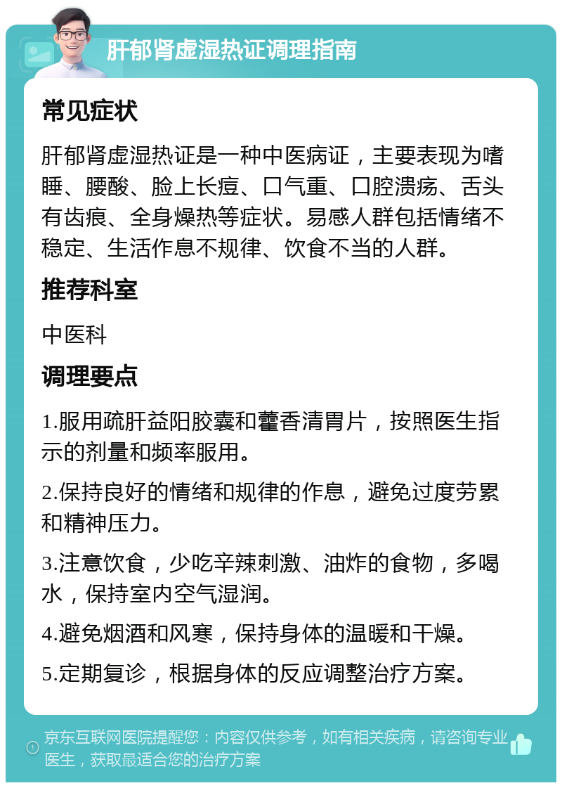 肝郁肾虚湿热证调理指南 常见症状 肝郁肾虚湿热证是一种中医病证，主要表现为嗜睡、腰酸、脸上长痘、口气重、口腔溃疡、舌头有齿痕、全身燥热等症状。易感人群包括情绪不稳定、生活作息不规律、饮食不当的人群。 推荐科室 中医科 调理要点 1.服用疏肝益阳胶囊和藿香清胃片，按照医生指示的剂量和频率服用。 2.保持良好的情绪和规律的作息，避免过度劳累和精神压力。 3.注意饮食，少吃辛辣刺激、油炸的食物，多喝水，保持室内空气湿润。 4.避免烟酒和风寒，保持身体的温暖和干燥。 5.定期复诊，根据身体的反应调整治疗方案。