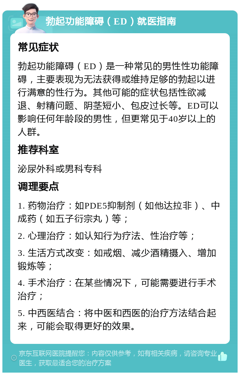 勃起功能障碍（ED）就医指南 常见症状 勃起功能障碍（ED）是一种常见的男性性功能障碍，主要表现为无法获得或维持足够的勃起以进行满意的性行为。其他可能的症状包括性欲减退、射精问题、阴茎短小、包皮过长等。ED可以影响任何年龄段的男性，但更常见于40岁以上的人群。 推荐科室 泌尿外科或男科专科 调理要点 1. 药物治疗：如PDE5抑制剂（如他达拉非）、中成药（如五子衍宗丸）等； 2. 心理治疗：如认知行为疗法、性治疗等； 3. 生活方式改变：如戒烟、减少酒精摄入、增加锻炼等； 4. 手术治疗：在某些情况下，可能需要进行手术治疗； 5. 中西医结合：将中医和西医的治疗方法结合起来，可能会取得更好的效果。