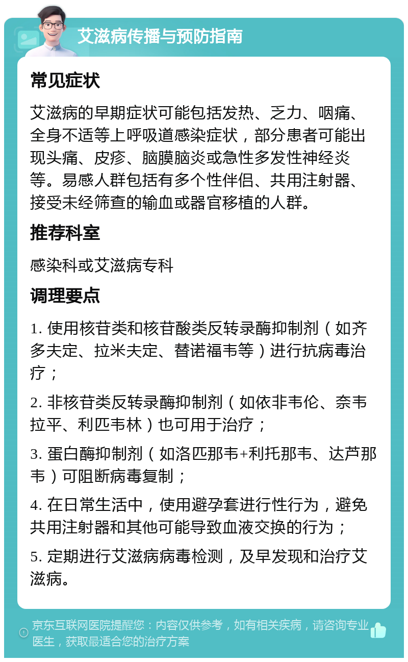 艾滋病传播与预防指南 常见症状 艾滋病的早期症状可能包括发热、乏力、咽痛、全身不适等上呼吸道感染症状，部分患者可能出现头痛、皮疹、脑膜脑炎或急性多发性神经炎等。易感人群包括有多个性伴侣、共用注射器、接受未经筛查的输血或器官移植的人群。 推荐科室 感染科或艾滋病专科 调理要点 1. 使用核苷类和核苷酸类反转录酶抑制剂（如齐多夫定、拉米夫定、替诺福韦等）进行抗病毒治疗； 2. 非核苷类反转录酶抑制剂（如依非韦伦、奈韦拉平、利匹韦林）也可用于治疗； 3. 蛋白酶抑制剂（如洛匹那韦+利托那韦、达芦那韦）可阻断病毒复制； 4. 在日常生活中，使用避孕套进行性行为，避免共用注射器和其他可能导致血液交换的行为； 5. 定期进行艾滋病病毒检测，及早发现和治疗艾滋病。