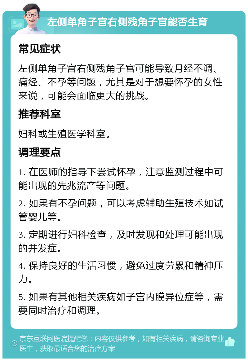 左侧单角子宫右侧残角子宫能否生育 常见症状 左侧单角子宫右侧残角子宫可能导致月经不调、痛经、不孕等问题，尤其是对于想要怀孕的女性来说，可能会面临更大的挑战。 推荐科室 妇科或生殖医学科室。 调理要点 1. 在医师的指导下尝试怀孕，注意监测过程中可能出现的先兆流产等问题。 2. 如果有不孕问题，可以考虑辅助生殖技术如试管婴儿等。 3. 定期进行妇科检查，及时发现和处理可能出现的并发症。 4. 保持良好的生活习惯，避免过度劳累和精神压力。 5. 如果有其他相关疾病如子宫内膜异位症等，需要同时治疗和调理。