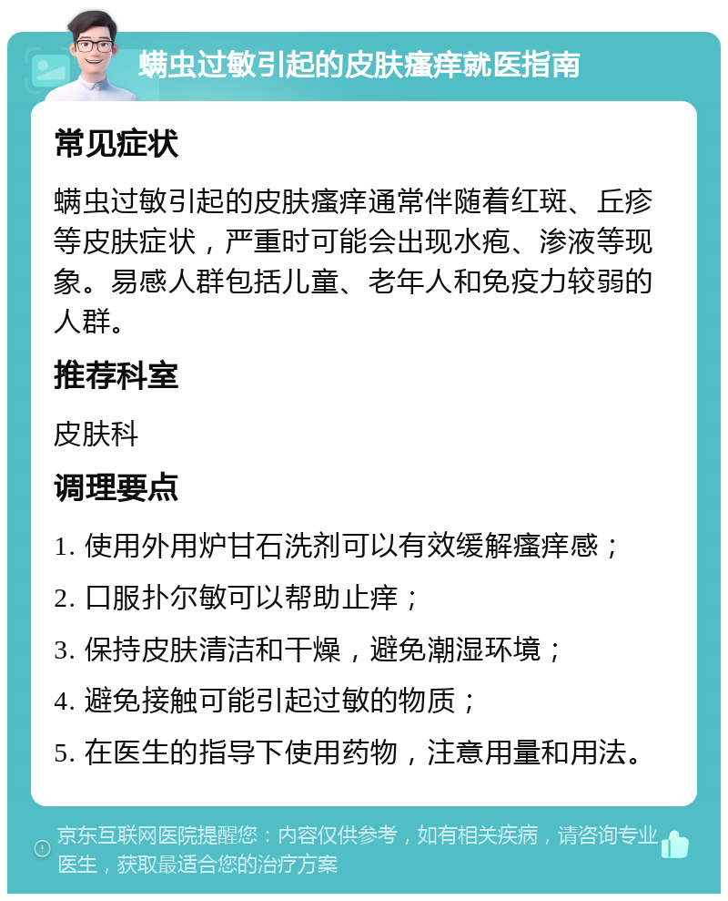 螨虫过敏引起的皮肤瘙痒就医指南 常见症状 螨虫过敏引起的皮肤瘙痒通常伴随着红斑、丘疹等皮肤症状，严重时可能会出现水疱、渗液等现象。易感人群包括儿童、老年人和免疫力较弱的人群。 推荐科室 皮肤科 调理要点 1. 使用外用炉甘石洗剂可以有效缓解瘙痒感； 2. 口服扑尔敏可以帮助止痒； 3. 保持皮肤清洁和干燥，避免潮湿环境； 4. 避免接触可能引起过敏的物质； 5. 在医生的指导下使用药物，注意用量和用法。