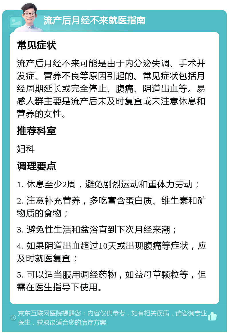 流产后月经不来就医指南 常见症状 流产后月经不来可能是由于内分泌失调、手术并发症、营养不良等原因引起的。常见症状包括月经周期延长或完全停止、腹痛、阴道出血等。易感人群主要是流产后未及时复查或未注意休息和营养的女性。 推荐科室 妇科 调理要点 1. 休息至少2周，避免剧烈运动和重体力劳动； 2. 注意补充营养，多吃富含蛋白质、维生素和矿物质的食物； 3. 避免性生活和盆浴直到下次月经来潮； 4. 如果阴道出血超过10天或出现腹痛等症状，应及时就医复查； 5. 可以适当服用调经药物，如益母草颗粒等，但需在医生指导下使用。