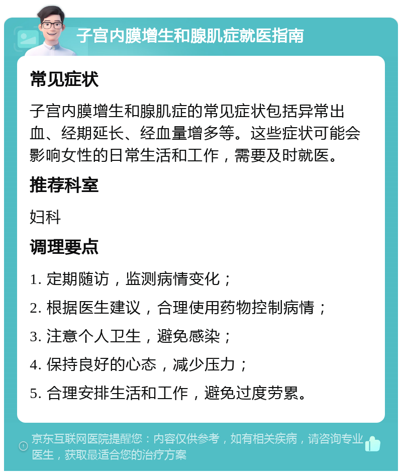 子宫内膜增生和腺肌症就医指南 常见症状 子宫内膜增生和腺肌症的常见症状包括异常出血、经期延长、经血量增多等。这些症状可能会影响女性的日常生活和工作，需要及时就医。 推荐科室 妇科 调理要点 1. 定期随访，监测病情变化； 2. 根据医生建议，合理使用药物控制病情； 3. 注意个人卫生，避免感染； 4. 保持良好的心态，减少压力； 5. 合理安排生活和工作，避免过度劳累。