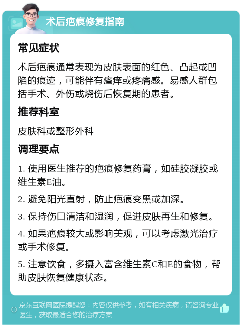 术后疤痕修复指南 常见症状 术后疤痕通常表现为皮肤表面的红色、凸起或凹陷的痕迹，可能伴有瘙痒或疼痛感。易感人群包括手术、外伤或烧伤后恢复期的患者。 推荐科室 皮肤科或整形外科 调理要点 1. 使用医生推荐的疤痕修复药膏，如硅胶凝胶或维生素E油。 2. 避免阳光直射，防止疤痕变黑或加深。 3. 保持伤口清洁和湿润，促进皮肤再生和修复。 4. 如果疤痕较大或影响美观，可以考虑激光治疗或手术修复。 5. 注意饮食，多摄入富含维生素C和E的食物，帮助皮肤恢复健康状态。