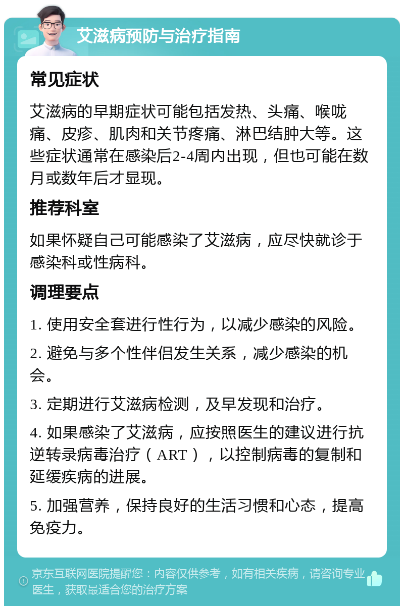 艾滋病预防与治疗指南 常见症状 艾滋病的早期症状可能包括发热、头痛、喉咙痛、皮疹、肌肉和关节疼痛、淋巴结肿大等。这些症状通常在感染后2-4周内出现，但也可能在数月或数年后才显现。 推荐科室 如果怀疑自己可能感染了艾滋病，应尽快就诊于感染科或性病科。 调理要点 1. 使用安全套进行性行为，以减少感染的风险。 2. 避免与多个性伴侣发生关系，减少感染的机会。 3. 定期进行艾滋病检测，及早发现和治疗。 4. 如果感染了艾滋病，应按照医生的建议进行抗逆转录病毒治疗（ART），以控制病毒的复制和延缓疾病的进展。 5. 加强营养，保持良好的生活习惯和心态，提高免疫力。