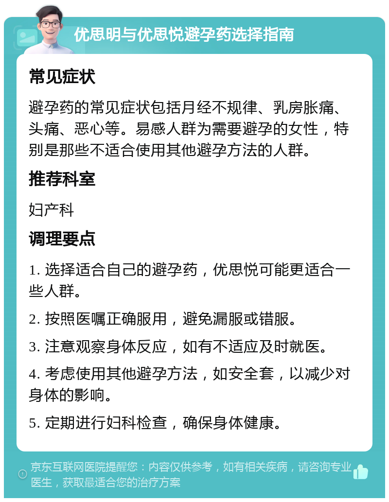 优思明与优思悦避孕药选择指南 常见症状 避孕药的常见症状包括月经不规律、乳房胀痛、头痛、恶心等。易感人群为需要避孕的女性，特别是那些不适合使用其他避孕方法的人群。 推荐科室 妇产科 调理要点 1. 选择适合自己的避孕药，优思悦可能更适合一些人群。 2. 按照医嘱正确服用，避免漏服或错服。 3. 注意观察身体反应，如有不适应及时就医。 4. 考虑使用其他避孕方法，如安全套，以减少对身体的影响。 5. 定期进行妇科检查，确保身体健康。