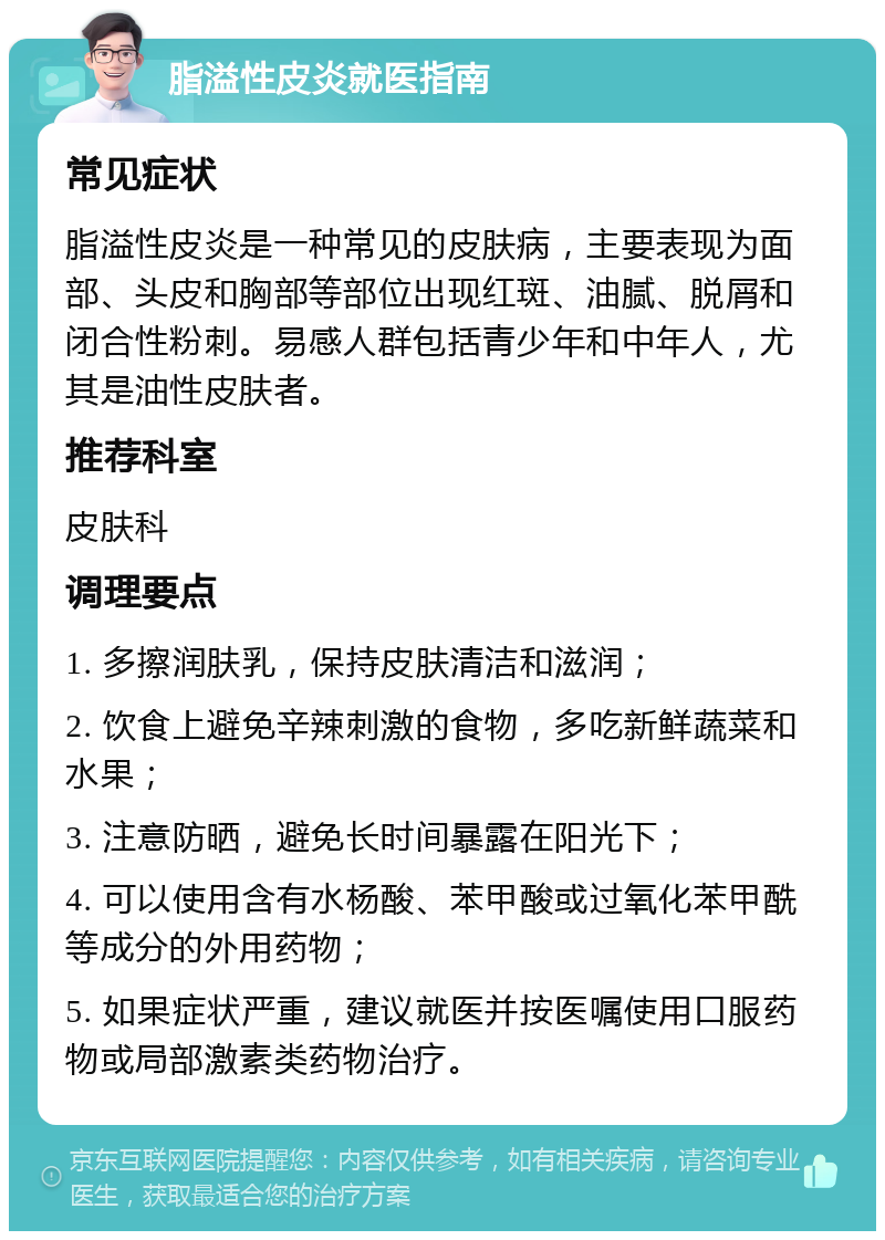 脂溢性皮炎就医指南 常见症状 脂溢性皮炎是一种常见的皮肤病，主要表现为面部、头皮和胸部等部位出现红斑、油腻、脱屑和闭合性粉刺。易感人群包括青少年和中年人，尤其是油性皮肤者。 推荐科室 皮肤科 调理要点 1. 多擦润肤乳，保持皮肤清洁和滋润； 2. 饮食上避免辛辣刺激的食物，多吃新鲜蔬菜和水果； 3. 注意防晒，避免长时间暴露在阳光下； 4. 可以使用含有水杨酸、苯甲酸或过氧化苯甲酰等成分的外用药物； 5. 如果症状严重，建议就医并按医嘱使用口服药物或局部激素类药物治疗。