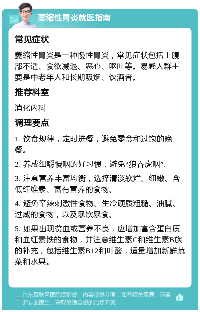 萎缩性胃炎就医指南 常见症状 萎缩性胃炎是一种慢性胃炎，常见症状包括上腹部不适、食欲减退、恶心、呕吐等。易感人群主要是中老年人和长期吸烟、饮酒者。 推荐科室 消化内科 调理要点 1. 饮食规律，定时进餐，避免零食和过饱的晚餐。 2. 养成细嚼慢咽的好习惯，避免“狼吞虎咽”。 3. 注意营养丰富均衡，选择清淡软烂、细嫩、含低纤维素、富有营养的食物。 4. 避免辛辣刺激性食物、生冷硬质粗糙、油腻、过咸的食物，以及暴饮暴食。 5. 如果出现贫血或营养不良，应增加富含蛋白质和血红素铁的食物，并注意维生素C和维生素B族的补充，包括维生素B12和叶酸，适量增加新鲜蔬菜和水果。