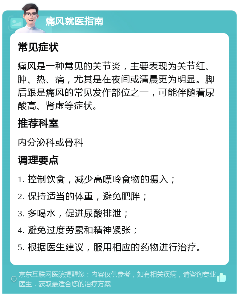 痛风就医指南 常见症状 痛风是一种常见的关节炎，主要表现为关节红、肿、热、痛，尤其是在夜间或清晨更为明显。脚后跟是痛风的常见发作部位之一，可能伴随着尿酸高、肾虚等症状。 推荐科室 内分泌科或骨科 调理要点 1. 控制饮食，减少高嘌呤食物的摄入； 2. 保持适当的体重，避免肥胖； 3. 多喝水，促进尿酸排泄； 4. 避免过度劳累和精神紧张； 5. 根据医生建议，服用相应的药物进行治疗。