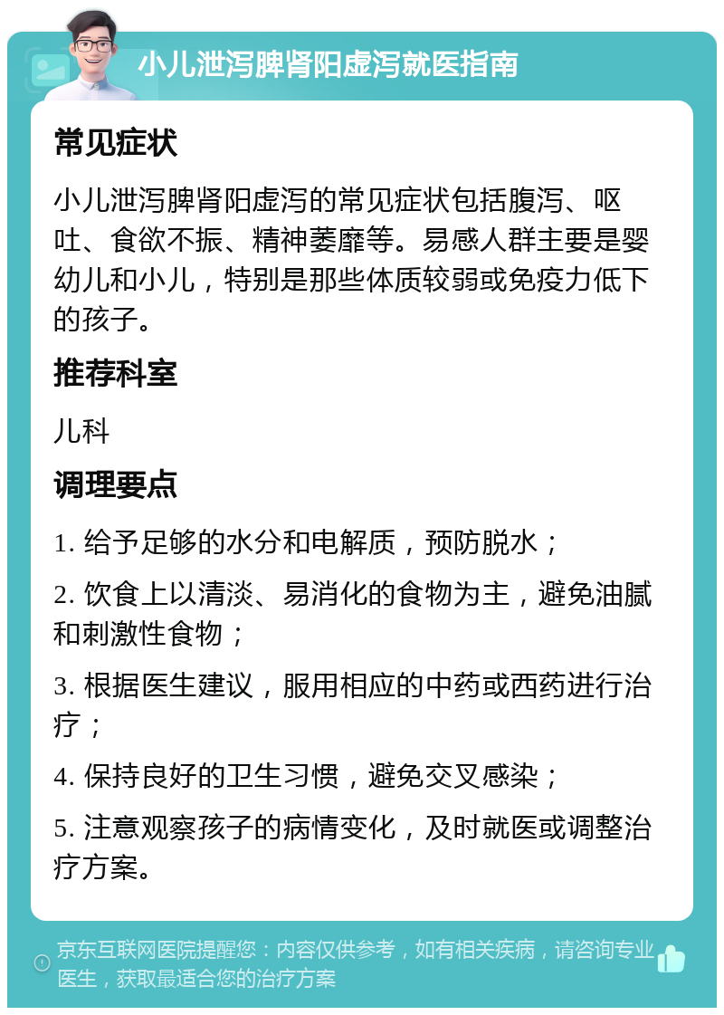 小儿泄泻脾肾阳虚泻就医指南 常见症状 小儿泄泻脾肾阳虚泻的常见症状包括腹泻、呕吐、食欲不振、精神萎靡等。易感人群主要是婴幼儿和小儿，特别是那些体质较弱或免疫力低下的孩子。 推荐科室 儿科 调理要点 1. 给予足够的水分和电解质，预防脱水； 2. 饮食上以清淡、易消化的食物为主，避免油腻和刺激性食物； 3. 根据医生建议，服用相应的中药或西药进行治疗； 4. 保持良好的卫生习惯，避免交叉感染； 5. 注意观察孩子的病情变化，及时就医或调整治疗方案。