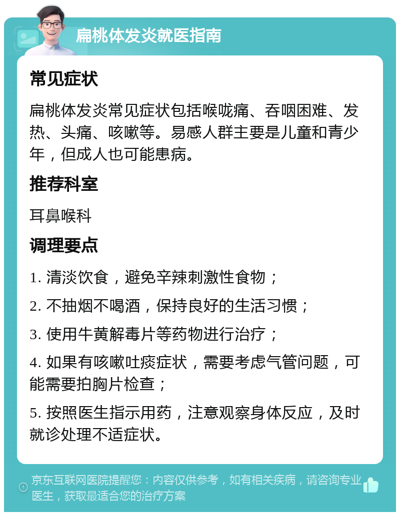 扁桃体发炎就医指南 常见症状 扁桃体发炎常见症状包括喉咙痛、吞咽困难、发热、头痛、咳嗽等。易感人群主要是儿童和青少年，但成人也可能患病。 推荐科室 耳鼻喉科 调理要点 1. 清淡饮食，避免辛辣刺激性食物； 2. 不抽烟不喝酒，保持良好的生活习惯； 3. 使用牛黄解毒片等药物进行治疗； 4. 如果有咳嗽吐痰症状，需要考虑气管问题，可能需要拍胸片检查； 5. 按照医生指示用药，注意观察身体反应，及时就诊处理不适症状。