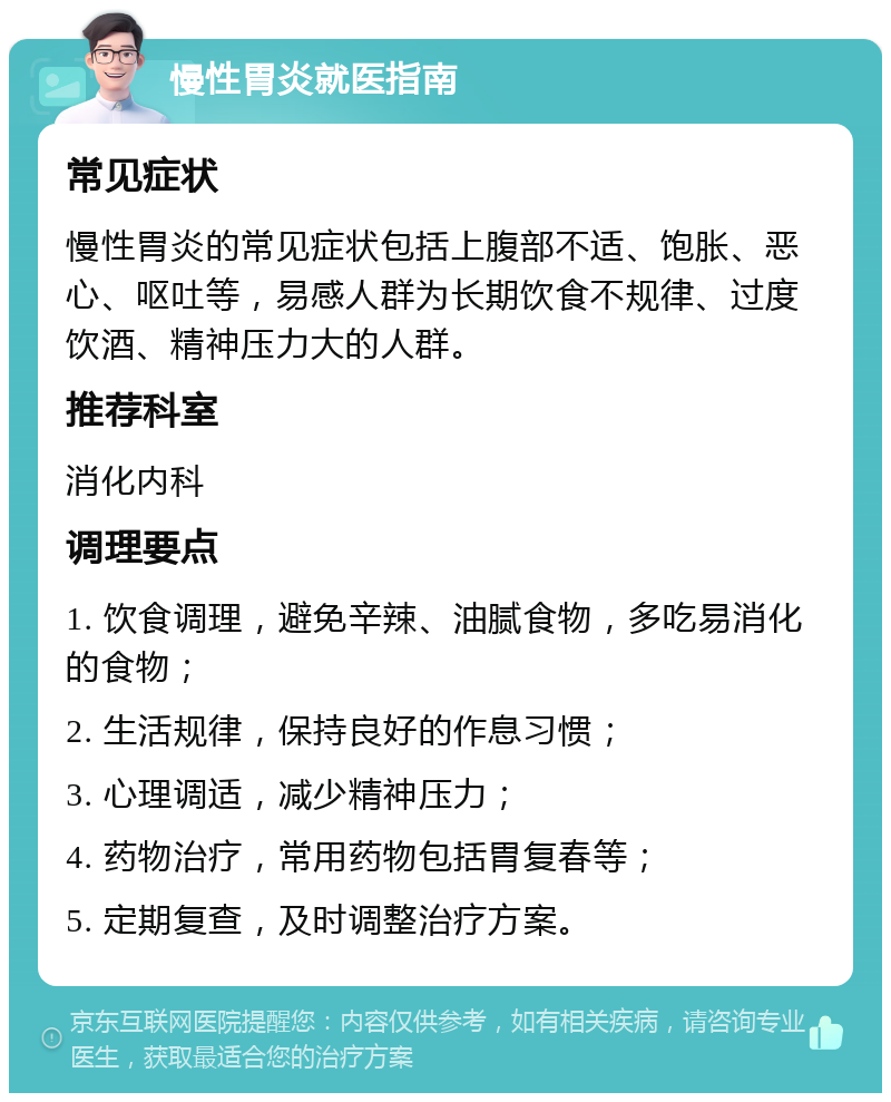 慢性胃炎就医指南 常见症状 慢性胃炎的常见症状包括上腹部不适、饱胀、恶心、呕吐等，易感人群为长期饮食不规律、过度饮酒、精神压力大的人群。 推荐科室 消化内科 调理要点 1. 饮食调理，避免辛辣、油腻食物，多吃易消化的食物； 2. 生活规律，保持良好的作息习惯； 3. 心理调适，减少精神压力； 4. 药物治疗，常用药物包括胃复春等； 5. 定期复查，及时调整治疗方案。