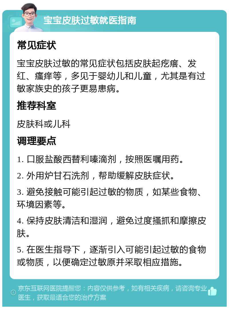 宝宝皮肤过敏就医指南 常见症状 宝宝皮肤过敏的常见症状包括皮肤起疙瘩、发红、瘙痒等，多见于婴幼儿和儿童，尤其是有过敏家族史的孩子更易患病。 推荐科室 皮肤科或儿科 调理要点 1. 口服盐酸西替利嗪滴剂，按照医嘱用药。 2. 外用炉甘石洗剂，帮助缓解皮肤症状。 3. 避免接触可能引起过敏的物质，如某些食物、环境因素等。 4. 保持皮肤清洁和湿润，避免过度搔抓和摩擦皮肤。 5. 在医生指导下，逐渐引入可能引起过敏的食物或物质，以便确定过敏原并采取相应措施。