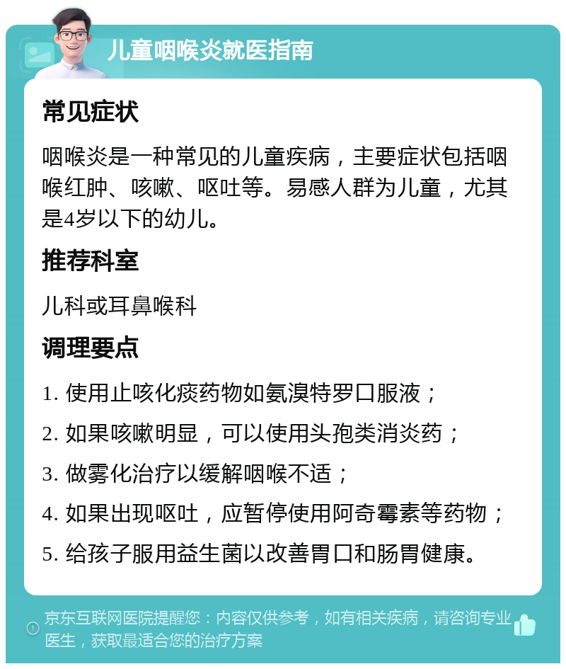 儿童咽喉炎就医指南 常见症状 咽喉炎是一种常见的儿童疾病，主要症状包括咽喉红肿、咳嗽、呕吐等。易感人群为儿童，尤其是4岁以下的幼儿。 推荐科室 儿科或耳鼻喉科 调理要点 1. 使用止咳化痰药物如氨溴特罗口服液； 2. 如果咳嗽明显，可以使用头孢类消炎药； 3. 做雾化治疗以缓解咽喉不适； 4. 如果出现呕吐，应暂停使用阿奇霉素等药物； 5. 给孩子服用益生菌以改善胃口和肠胃健康。