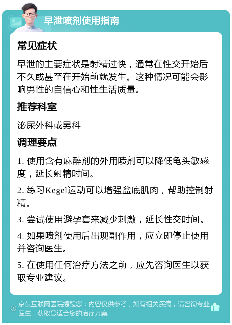 早泄喷剂使用指南 常见症状 早泄的主要症状是射精过快，通常在性交开始后不久或甚至在开始前就发生。这种情况可能会影响男性的自信心和性生活质量。 推荐科室 泌尿外科或男科 调理要点 1. 使用含有麻醉剂的外用喷剂可以降低龟头敏感度，延长射精时间。 2. 练习Kegel运动可以增强盆底肌肉，帮助控制射精。 3. 尝试使用避孕套来减少刺激，延长性交时间。 4. 如果喷剂使用后出现副作用，应立即停止使用并咨询医生。 5. 在使用任何治疗方法之前，应先咨询医生以获取专业建议。