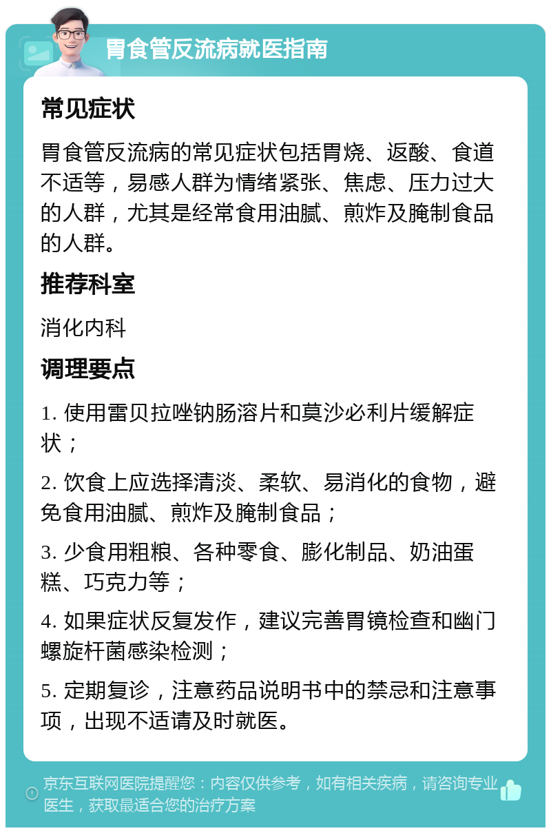 胃食管反流病就医指南 常见症状 胃食管反流病的常见症状包括胃烧、返酸、食道不适等，易感人群为情绪紧张、焦虑、压力过大的人群，尤其是经常食用油腻、煎炸及腌制食品的人群。 推荐科室 消化内科 调理要点 1. 使用雷贝拉唑钠肠溶片和莫沙必利片缓解症状； 2. 饮食上应选择清淡、柔软、易消化的食物，避免食用油腻、煎炸及腌制食品； 3. 少食用粗粮、各种零食、膨化制品、奶油蛋糕、巧克力等； 4. 如果症状反复发作，建议完善胃镜检查和幽门螺旋杆菌感染检测； 5. 定期复诊，注意药品说明书中的禁忌和注意事项，出现不适请及时就医。