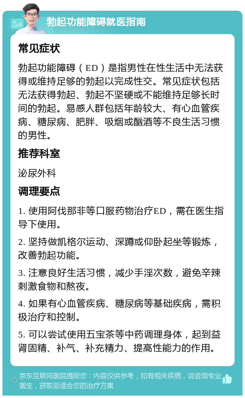 勃起功能障碍就医指南 常见症状 勃起功能障碍（ED）是指男性在性生活中无法获得或维持足够的勃起以完成性交。常见症状包括无法获得勃起、勃起不坚硬或不能维持足够长时间的勃起。易感人群包括年龄较大、有心血管疾病、糖尿病、肥胖、吸烟或酗酒等不良生活习惯的男性。 推荐科室 泌尿外科 调理要点 1. 使用阿伐那非等口服药物治疗ED，需在医生指导下使用。 2. 坚持做凯格尔运动、深蹲或仰卧起坐等锻炼，改善勃起功能。 3. 注意良好生活习惯，减少手淫次数，避免辛辣刺激食物和熬夜。 4. 如果有心血管疾病、糖尿病等基础疾病，需积极治疗和控制。 5. 可以尝试使用五宝茶等中药调理身体，起到益肾固精、补气、补充精力、提高性能力的作用。