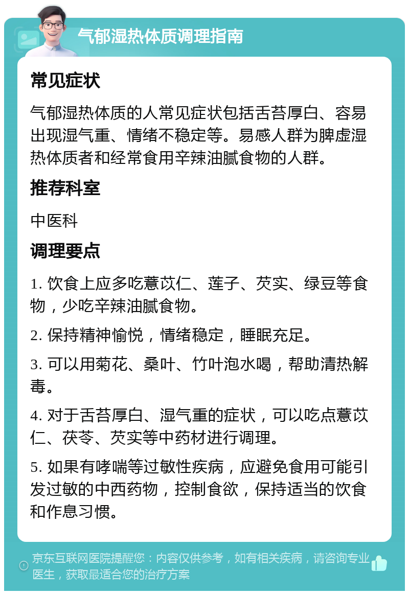 气郁湿热体质调理指南 常见症状 气郁湿热体质的人常见症状包括舌苔厚白、容易出现湿气重、情绪不稳定等。易感人群为脾虚湿热体质者和经常食用辛辣油腻食物的人群。 推荐科室 中医科 调理要点 1. 饮食上应多吃薏苡仁、莲子、芡实、绿豆等食物，少吃辛辣油腻食物。 2. 保持精神愉悦，情绪稳定，睡眠充足。 3. 可以用菊花、桑叶、竹叶泡水喝，帮助清热解毒。 4. 对于舌苔厚白、湿气重的症状，可以吃点薏苡仁、茯苓、芡实等中药材进行调理。 5. 如果有哮喘等过敏性疾病，应避免食用可能引发过敏的中西药物，控制食欲，保持适当的饮食和作息习惯。