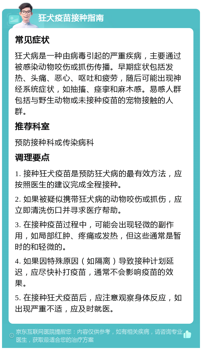 狂犬疫苗接种指南 常见症状 狂犬病是一种由病毒引起的严重疾病，主要通过被感染动物咬伤或抓伤传播。早期症状包括发热、头痛、恶心、呕吐和疲劳，随后可能出现神经系统症状，如抽搐、痉挛和麻木感。易感人群包括与野生动物或未接种疫苗的宠物接触的人群。 推荐科室 预防接种科或传染病科 调理要点 1. 接种狂犬疫苗是预防狂犬病的最有效方法，应按照医生的建议完成全程接种。 2. 如果被疑似携带狂犬病的动物咬伤或抓伤，应立即清洗伤口并寻求医疗帮助。 3. 在接种疫苗过程中，可能会出现轻微的副作用，如局部红肿、疼痛或发热，但这些通常是暂时的和轻微的。 4. 如果因特殊原因（如隔离）导致接种计划延迟，应尽快补打疫苗，通常不会影响疫苗的效果。 5. 在接种狂犬疫苗后，应注意观察身体反应，如出现严重不适，应及时就医。