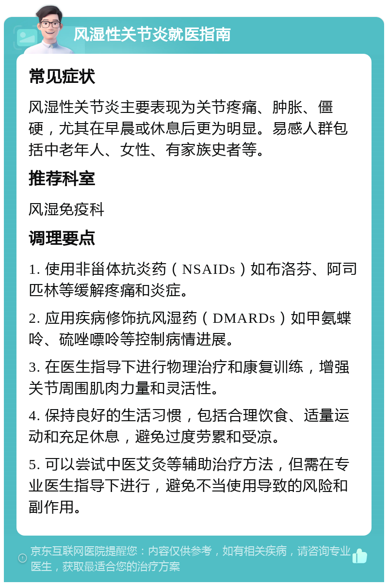 风湿性关节炎就医指南 常见症状 风湿性关节炎主要表现为关节疼痛、肿胀、僵硬，尤其在早晨或休息后更为明显。易感人群包括中老年人、女性、有家族史者等。 推荐科室 风湿免疫科 调理要点 1. 使用非甾体抗炎药（NSAIDs）如布洛芬、阿司匹林等缓解疼痛和炎症。 2. 应用疾病修饰抗风湿药（DMARDs）如甲氨蝶呤、硫唑嘌呤等控制病情进展。 3. 在医生指导下进行物理治疗和康复训练，增强关节周围肌肉力量和灵活性。 4. 保持良好的生活习惯，包括合理饮食、适量运动和充足休息，避免过度劳累和受凉。 5. 可以尝试中医艾灸等辅助治疗方法，但需在专业医生指导下进行，避免不当使用导致的风险和副作用。