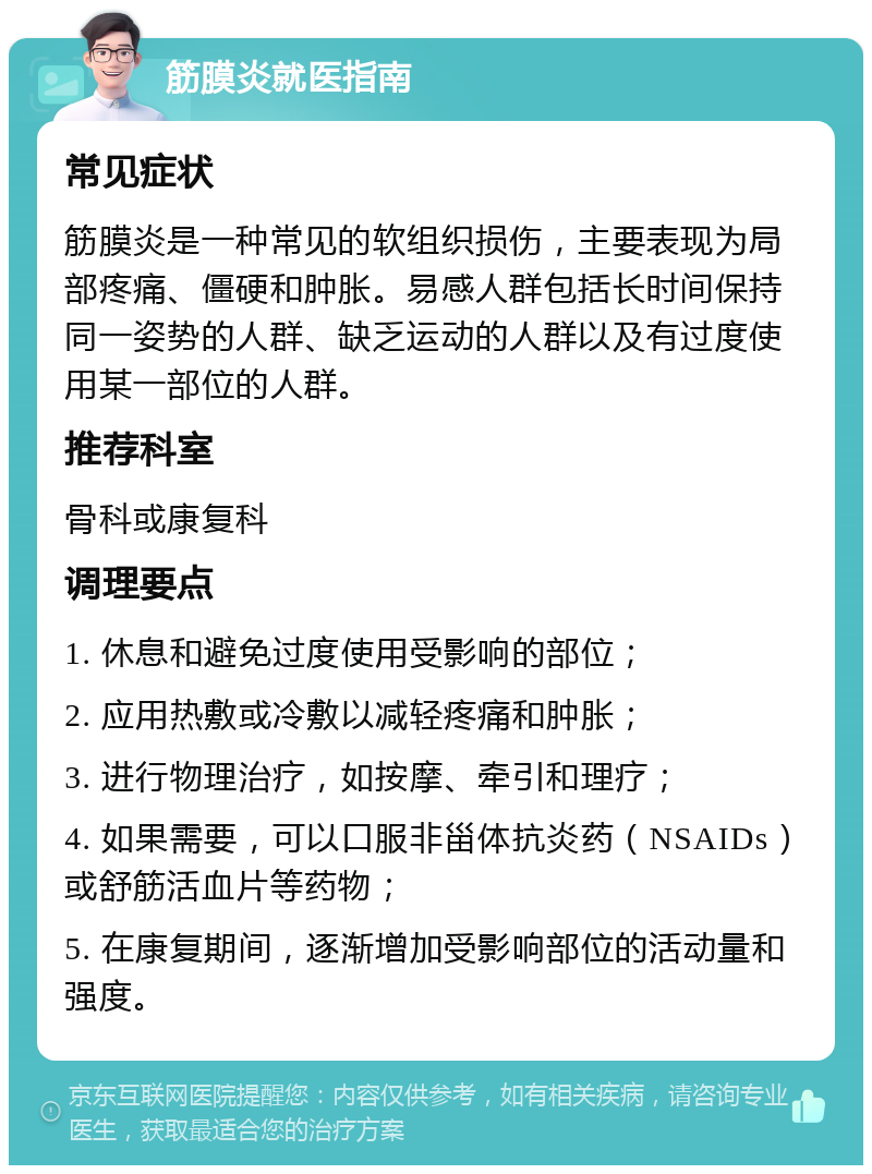 筋膜炎就医指南 常见症状 筋膜炎是一种常见的软组织损伤，主要表现为局部疼痛、僵硬和肿胀。易感人群包括长时间保持同一姿势的人群、缺乏运动的人群以及有过度使用某一部位的人群。 推荐科室 骨科或康复科 调理要点 1. 休息和避免过度使用受影响的部位； 2. 应用热敷或冷敷以减轻疼痛和肿胀； 3. 进行物理治疗，如按摩、牵引和理疗； 4. 如果需要，可以口服非甾体抗炎药（NSAIDs）或舒筋活血片等药物； 5. 在康复期间，逐渐增加受影响部位的活动量和强度。