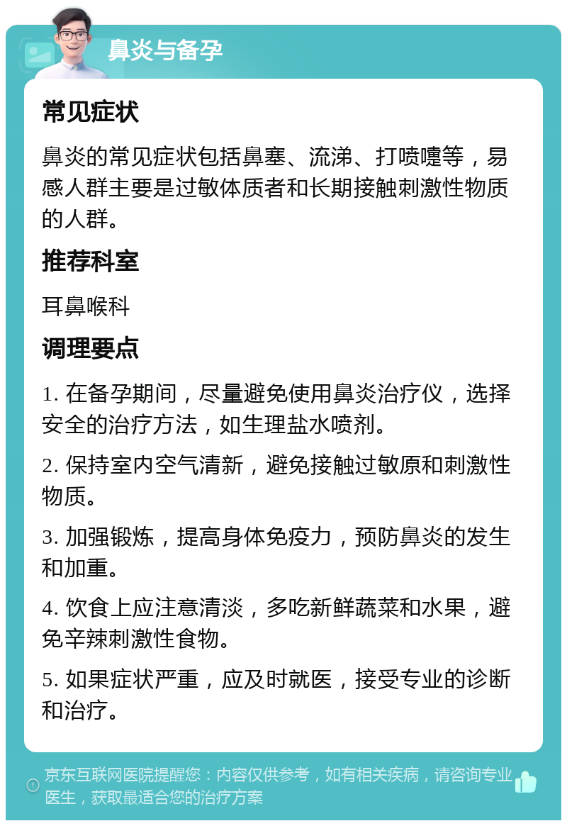 鼻炎与备孕 常见症状 鼻炎的常见症状包括鼻塞、流涕、打喷嚏等，易感人群主要是过敏体质者和长期接触刺激性物质的人群。 推荐科室 耳鼻喉科 调理要点 1. 在备孕期间，尽量避免使用鼻炎治疗仪，选择安全的治疗方法，如生理盐水喷剂。 2. 保持室内空气清新，避免接触过敏原和刺激性物质。 3. 加强锻炼，提高身体免疫力，预防鼻炎的发生和加重。 4. 饮食上应注意清淡，多吃新鲜蔬菜和水果，避免辛辣刺激性食物。 5. 如果症状严重，应及时就医，接受专业的诊断和治疗。