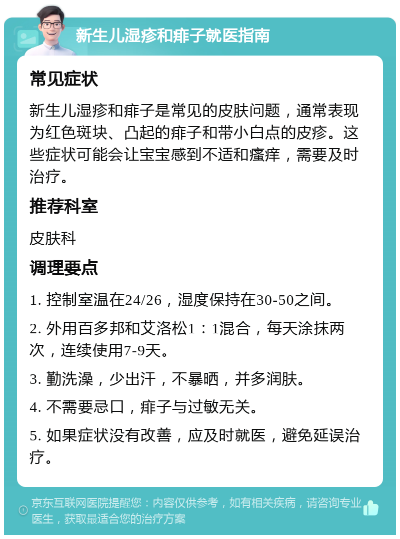 新生儿湿疹和痱子就医指南 常见症状 新生儿湿疹和痱子是常见的皮肤问题，通常表现为红色斑块、凸起的痱子和带小白点的皮疹。这些症状可能会让宝宝感到不适和瘙痒，需要及时治疗。 推荐科室 皮肤科 调理要点 1. 控制室温在24/26，湿度保持在30-50之间。 2. 外用百多邦和艾洛松1：1混合，每天涂抹两次，连续使用7-9天。 3. 勤洗澡，少出汗，不暴晒，并多润肤。 4. 不需要忌口，痱子与过敏无关。 5. 如果症状没有改善，应及时就医，避免延误治疗。