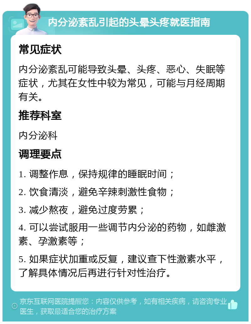 内分泌紊乱引起的头晕头疼就医指南 常见症状 内分泌紊乱可能导致头晕、头疼、恶心、失眠等症状，尤其在女性中较为常见，可能与月经周期有关。 推荐科室 内分泌科 调理要点 1. 调整作息，保持规律的睡眠时间； 2. 饮食清淡，避免辛辣刺激性食物； 3. 减少熬夜，避免过度劳累； 4. 可以尝试服用一些调节内分泌的药物，如雌激素、孕激素等； 5. 如果症状加重或反复，建议查下性激素水平，了解具体情况后再进行针对性治疗。