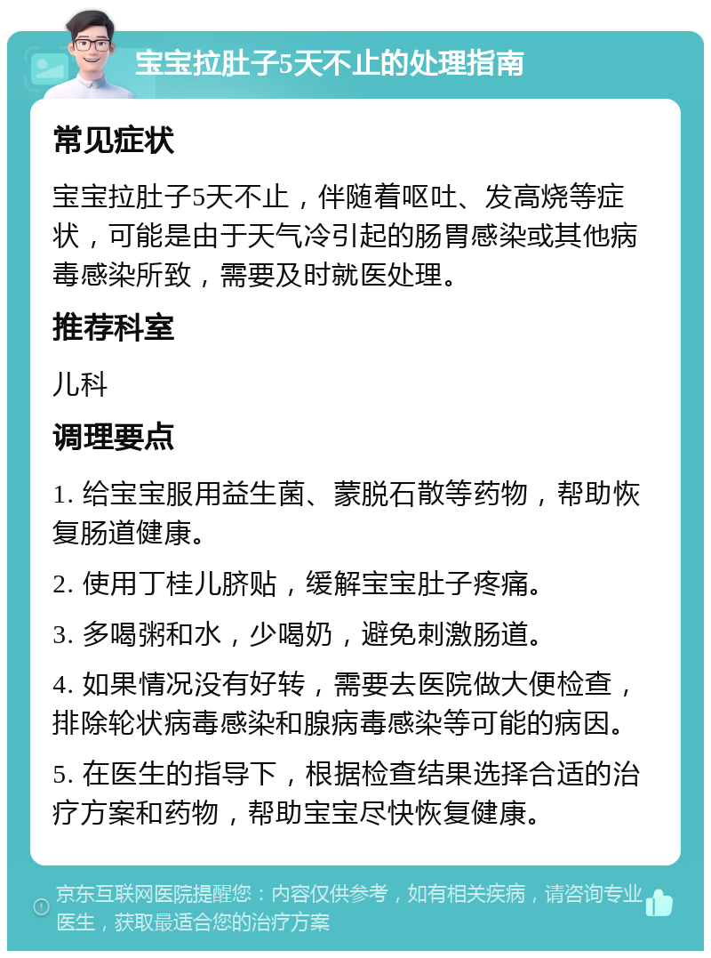 宝宝拉肚子5天不止的处理指南 常见症状 宝宝拉肚子5天不止，伴随着呕吐、发高烧等症状，可能是由于天气冷引起的肠胃感染或其他病毒感染所致，需要及时就医处理。 推荐科室 儿科 调理要点 1. 给宝宝服用益生菌、蒙脱石散等药物，帮助恢复肠道健康。 2. 使用丁桂儿脐贴，缓解宝宝肚子疼痛。 3. 多喝粥和水，少喝奶，避免刺激肠道。 4. 如果情况没有好转，需要去医院做大便检查，排除轮状病毒感染和腺病毒感染等可能的病因。 5. 在医生的指导下，根据检查结果选择合适的治疗方案和药物，帮助宝宝尽快恢复健康。