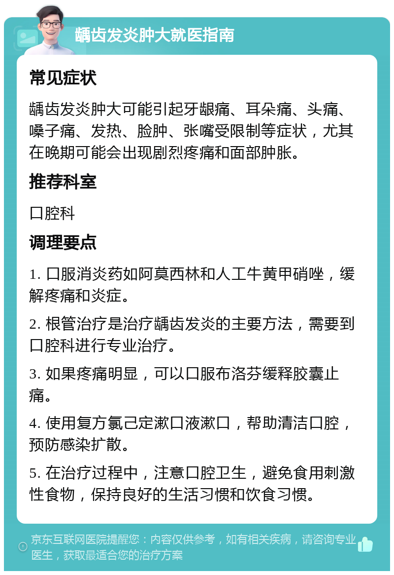 龋齿发炎肿大就医指南 常见症状 龋齿发炎肿大可能引起牙龈痛、耳朵痛、头痛、嗓子痛、发热、脸肿、张嘴受限制等症状，尤其在晚期可能会出现剧烈疼痛和面部肿胀。 推荐科室 口腔科 调理要点 1. 口服消炎药如阿莫西林和人工牛黄甲硝唑，缓解疼痛和炎症。 2. 根管治疗是治疗龋齿发炎的主要方法，需要到口腔科进行专业治疗。 3. 如果疼痛明显，可以口服布洛芬缓释胶囊止痛。 4. 使用复方氯己定漱口液漱口，帮助清洁口腔，预防感染扩散。 5. 在治疗过程中，注意口腔卫生，避免食用刺激性食物，保持良好的生活习惯和饮食习惯。