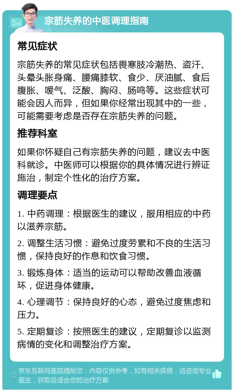 宗筋失养的中医调理指南 常见症状 宗筋失养的常见症状包括畏寒肢冷潮热、盗汗、头晕头胀身痛、腰痛膝软、食少、厌油腻、食后腹胀、嗳气、泛酸、胸闷、肠鸣等。这些症状可能会因人而异，但如果你经常出现其中的一些，可能需要考虑是否存在宗筋失养的问题。 推荐科室 如果你怀疑自己有宗筋失养的问题，建议去中医科就诊。中医师可以根据你的具体情况进行辨证施治，制定个性化的治疗方案。 调理要点 1. 中药调理：根据医生的建议，服用相应的中药以滋养宗筋。 2. 调整生活习惯：避免过度劳累和不良的生活习惯，保持良好的作息和饮食习惯。 3. 锻炼身体：适当的运动可以帮助改善血液循环，促进身体健康。 4. 心理调节：保持良好的心态，避免过度焦虑和压力。 5. 定期复诊：按照医生的建议，定期复诊以监测病情的变化和调整治疗方案。