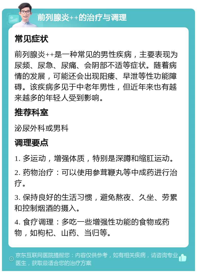 前列腺炎++的治疗与调理 常见症状 前列腺炎++是一种常见的男性疾病，主要表现为尿频、尿急、尿痛、会阴部不适等症状。随着病情的发展，可能还会出现阳痿、早泄等性功能障碍。该疾病多见于中老年男性，但近年来也有越来越多的年轻人受到影响。 推荐科室 泌尿外科或男科 调理要点 1. 多运动，增强体质，特别是深蹲和缩肛运动。 2. 药物治疗：可以使用参茸鞭丸等中成药进行治疗。 3. 保持良好的生活习惯，避免熬夜、久坐、劳累和控制烟酒的摄入。 4. 食疗调理：多吃一些增强性功能的食物或药物，如枸杞、山药、当归等。