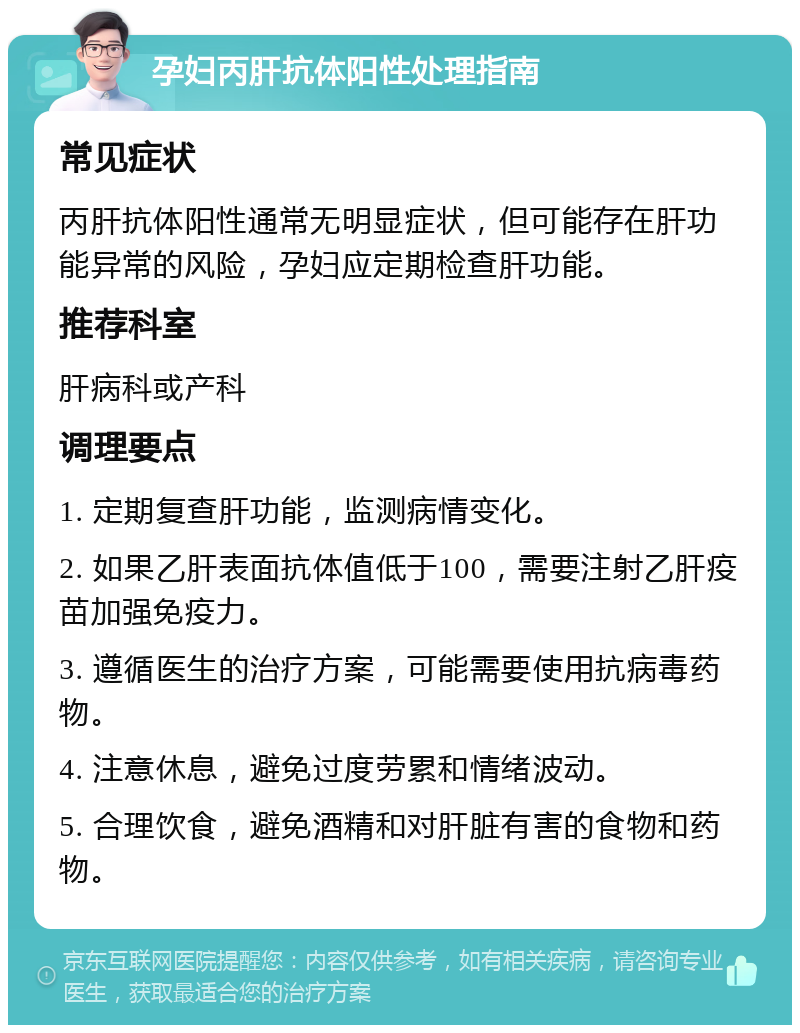 孕妇丙肝抗体阳性处理指南 常见症状 丙肝抗体阳性通常无明显症状，但可能存在肝功能异常的风险，孕妇应定期检查肝功能。 推荐科室 肝病科或产科 调理要点 1. 定期复查肝功能，监测病情变化。 2. 如果乙肝表面抗体值低于100，需要注射乙肝疫苗加强免疫力。 3. 遵循医生的治疗方案，可能需要使用抗病毒药物。 4. 注意休息，避免过度劳累和情绪波动。 5. 合理饮食，避免酒精和对肝脏有害的食物和药物。