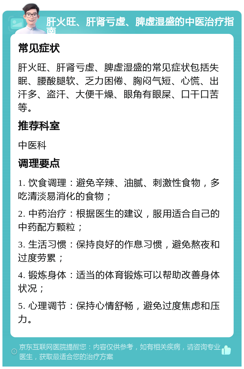 肝火旺、肝肾亏虚、脾虚湿盛的中医治疗指南 常见症状 肝火旺、肝肾亏虚、脾虚湿盛的常见症状包括失眠、腰酸腿软、乏力困倦、胸闷气短、心慌、出汗多、盗汗、大便干燥、眼角有眼屎、口干口苦等。 推荐科室 中医科 调理要点 1. 饮食调理：避免辛辣、油腻、刺激性食物，多吃清淡易消化的食物； 2. 中药治疗：根据医生的建议，服用适合自己的中药配方颗粒； 3. 生活习惯：保持良好的作息习惯，避免熬夜和过度劳累； 4. 锻炼身体：适当的体育锻炼可以帮助改善身体状况； 5. 心理调节：保持心情舒畅，避免过度焦虑和压力。