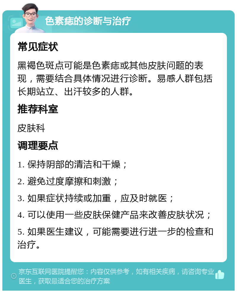 色素痣的诊断与治疗 常见症状 黑褐色斑点可能是色素痣或其他皮肤问题的表现，需要结合具体情况进行诊断。易感人群包括长期站立、出汗较多的人群。 推荐科室 皮肤科 调理要点 1. 保持阴部的清洁和干燥； 2. 避免过度摩擦和刺激； 3. 如果症状持续或加重，应及时就医； 4. 可以使用一些皮肤保健产品来改善皮肤状况； 5. 如果医生建议，可能需要进行进一步的检查和治疗。