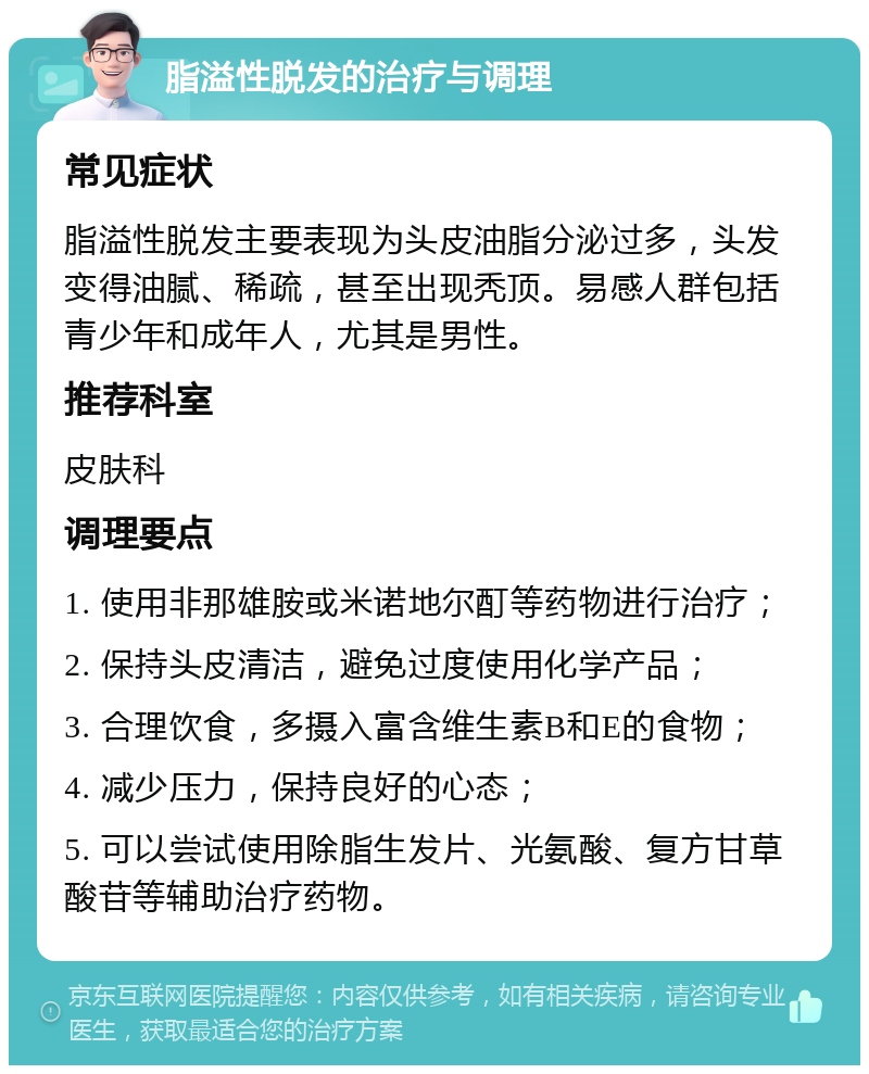 脂溢性脱发的治疗与调理 常见症状 脂溢性脱发主要表现为头皮油脂分泌过多，头发变得油腻、稀疏，甚至出现秃顶。易感人群包括青少年和成年人，尤其是男性。 推荐科室 皮肤科 调理要点 1. 使用非那雄胺或米诺地尔酊等药物进行治疗； 2. 保持头皮清洁，避免过度使用化学产品； 3. 合理饮食，多摄入富含维生素B和E的食物； 4. 减少压力，保持良好的心态； 5. 可以尝试使用除脂生发片、光氨酸、复方甘草酸苷等辅助治疗药物。