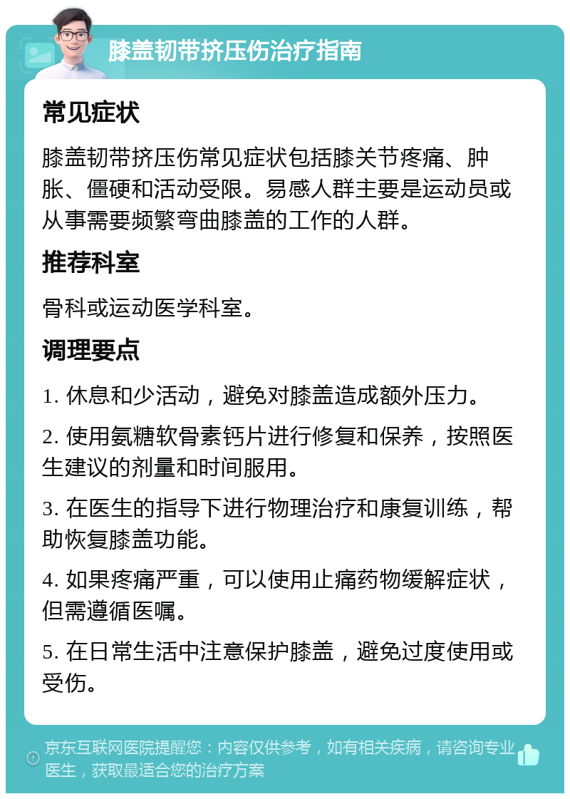 膝盖韧带挤压伤治疗指南 常见症状 膝盖韧带挤压伤常见症状包括膝关节疼痛、肿胀、僵硬和活动受限。易感人群主要是运动员或从事需要频繁弯曲膝盖的工作的人群。 推荐科室 骨科或运动医学科室。 调理要点 1. 休息和少活动，避免对膝盖造成额外压力。 2. 使用氨糖软骨素钙片进行修复和保养，按照医生建议的剂量和时间服用。 3. 在医生的指导下进行物理治疗和康复训练，帮助恢复膝盖功能。 4. 如果疼痛严重，可以使用止痛药物缓解症状，但需遵循医嘱。 5. 在日常生活中注意保护膝盖，避免过度使用或受伤。