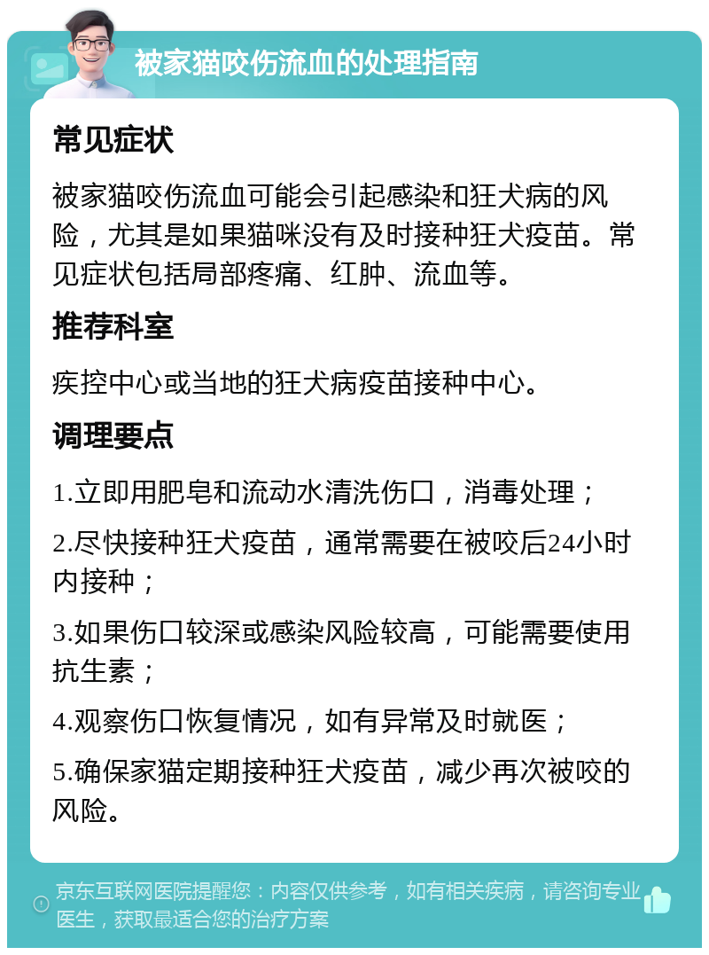 被家猫咬伤流血的处理指南 常见症状 被家猫咬伤流血可能会引起感染和狂犬病的风险，尤其是如果猫咪没有及时接种狂犬疫苗。常见症状包括局部疼痛、红肿、流血等。 推荐科室 疾控中心或当地的狂犬病疫苗接种中心。 调理要点 1.立即用肥皂和流动水清洗伤口，消毒处理； 2.尽快接种狂犬疫苗，通常需要在被咬后24小时内接种； 3.如果伤口较深或感染风险较高，可能需要使用抗生素； 4.观察伤口恢复情况，如有异常及时就医； 5.确保家猫定期接种狂犬疫苗，减少再次被咬的风险。