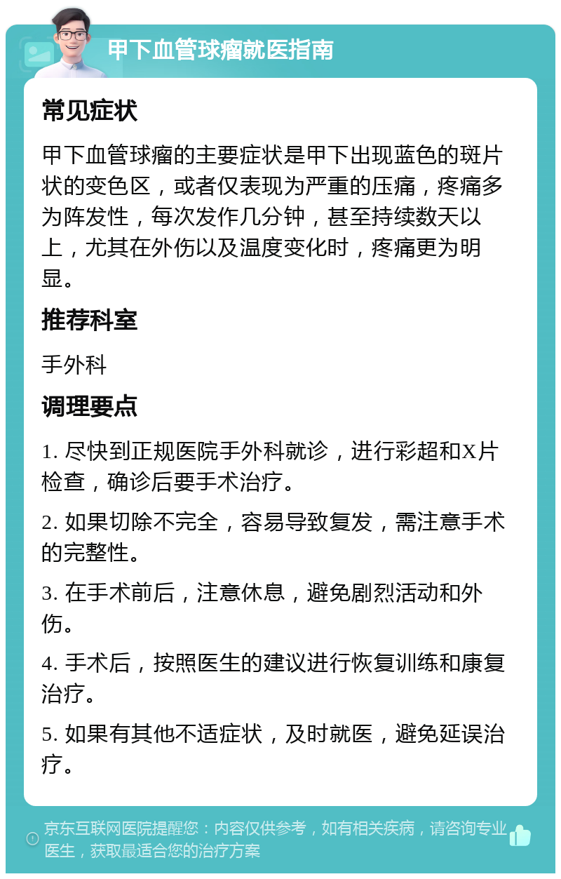 甲下血管球瘤就医指南 常见症状 甲下血管球瘤的主要症状是甲下出现蓝色的斑片状的变色区，或者仅表现为严重的压痛，疼痛多为阵发性，每次发作几分钟，甚至持续数天以上，尤其在外伤以及温度变化时，疼痛更为明显。 推荐科室 手外科 调理要点 1. 尽快到正规医院手外科就诊，进行彩超和X片检查，确诊后要手术治疗。 2. 如果切除不完全，容易导致复发，需注意手术的完整性。 3. 在手术前后，注意休息，避免剧烈活动和外伤。 4. 手术后，按照医生的建议进行恢复训练和康复治疗。 5. 如果有其他不适症状，及时就医，避免延误治疗。