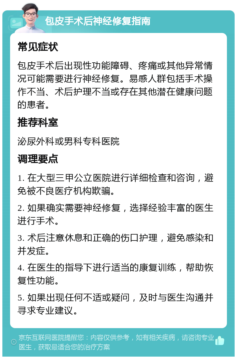 包皮手术后神经修复指南 常见症状 包皮手术后出现性功能障碍、疼痛或其他异常情况可能需要进行神经修复。易感人群包括手术操作不当、术后护理不当或存在其他潜在健康问题的患者。 推荐科室 泌尿外科或男科专科医院 调理要点 1. 在大型三甲公立医院进行详细检查和咨询，避免被不良医疗机构欺骗。 2. 如果确实需要神经修复，选择经验丰富的医生进行手术。 3. 术后注意休息和正确的伤口护理，避免感染和并发症。 4. 在医生的指导下进行适当的康复训练，帮助恢复性功能。 5. 如果出现任何不适或疑问，及时与医生沟通并寻求专业建议。